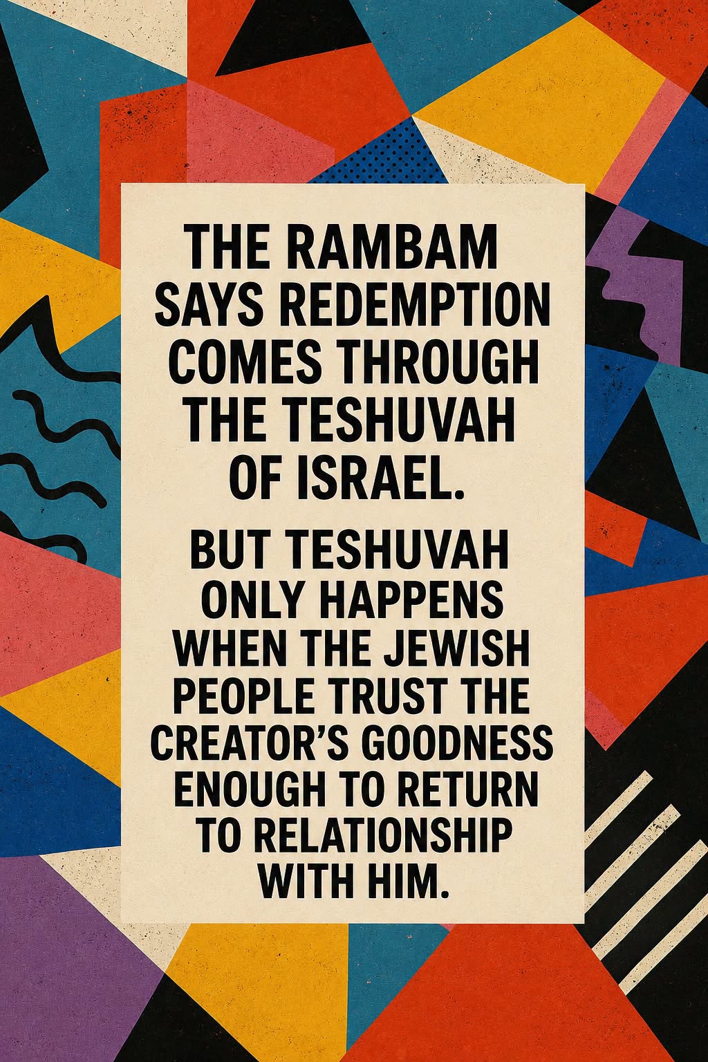 "The Rambam says redemption comes through the Teshuvah of Israel. But the Teshuvah only happens when the Jewish people trust the Creator's goodness enough to return to relationship with him."