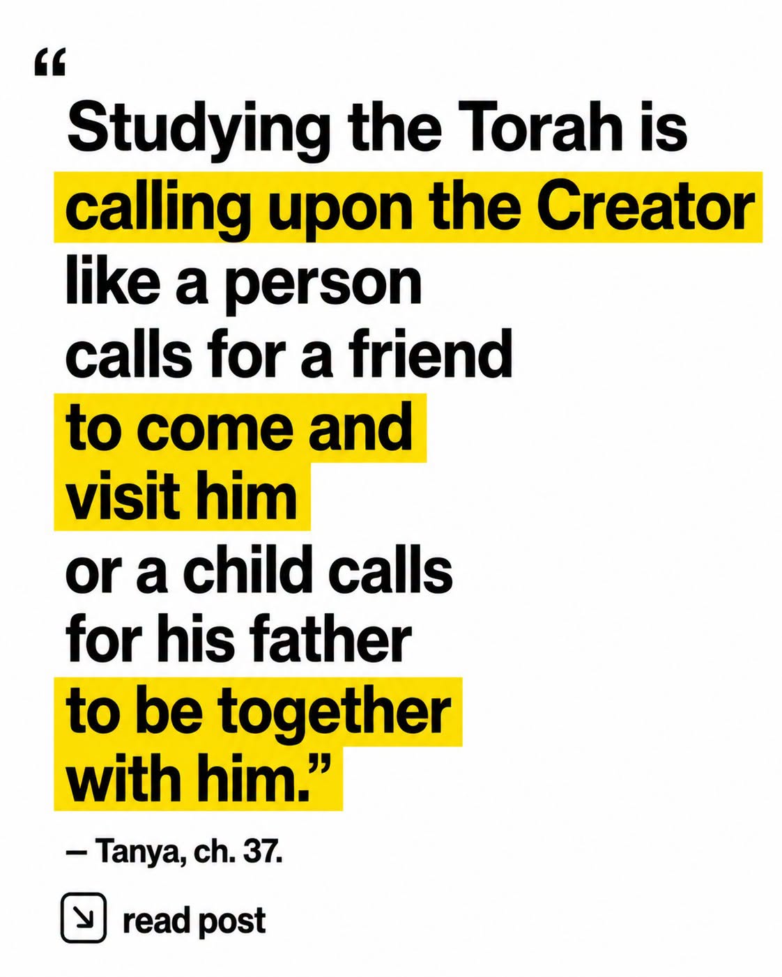 "Studying the Torah is calling upon the Creator like a person calls for a friend to come and visit him or a child calls for his father to be together with him." -Tanya, ch. 37.